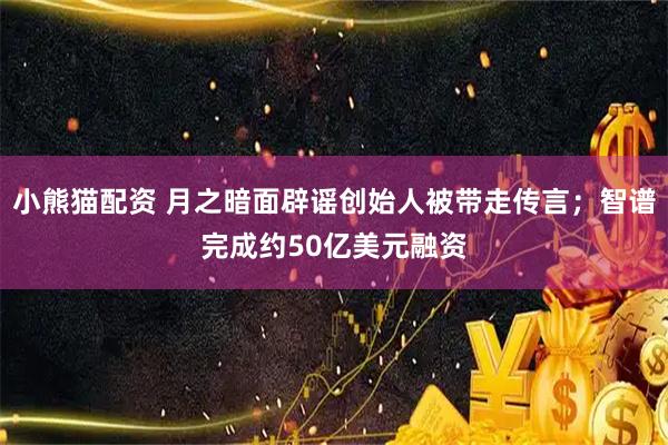 小熊猫配资 月之暗面辟谣创始人被带走传言；智谱完成约50亿美元融资