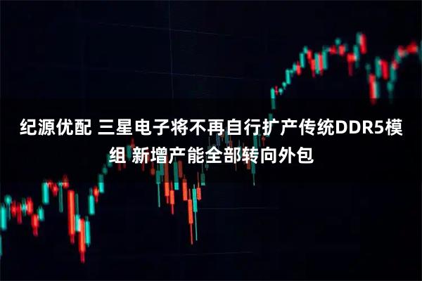 纪源优配 三星电子将不再自行扩产传统DDR5模组 新增产能全部转向外包