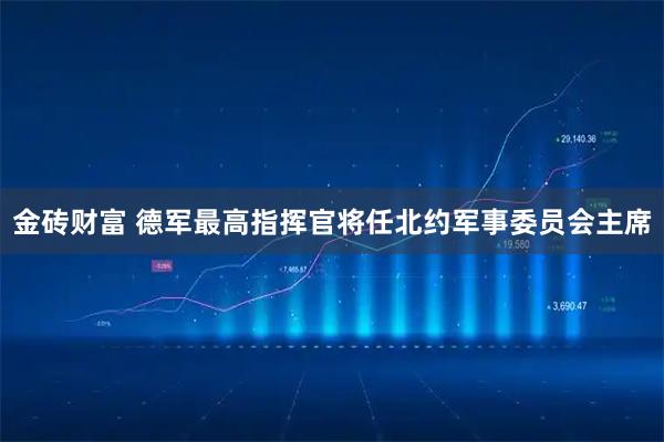 金砖财富 德军最高指挥官将任北约军事委员会主席