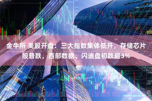 金牛所 美股开盘：三大指数集体低开，存储芯片股普跌，西部数据、闪迪盘初跌超3%
