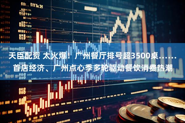 天臣配资 太火爆！广州餐厅排号超3500桌……首店经济、广州点心季多轮驱动餐饮消费热潮