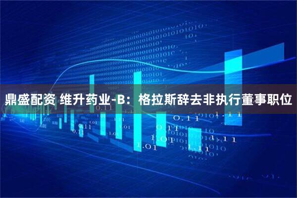 鼎盛配资 维升药业-B：格拉斯辞去非执行董事职位