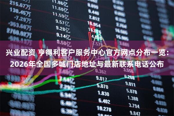 兴业配资 亨得利客户服务中心官方网点分布一览：2026年全国多城门店地址与最新联系电话公布
