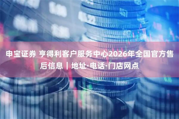 申宝证券 亨得利客户服务中心2026年全国官方售后信息｜地址·电话·门店网点