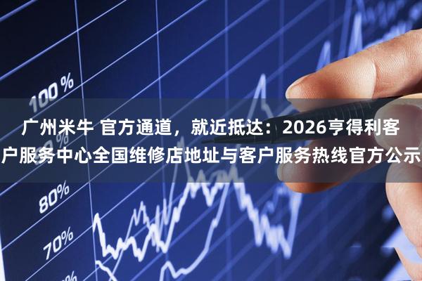 广州米牛 官方通道，就近抵达：2026亨得利客户服务中心全国维修店地址与客户服务热线官方公示