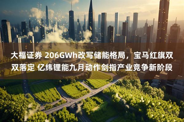大福证券 206GWh改写储能格局，宝马红旗双双落定 亿纬锂能九月动作剑指产业竞争新阶段