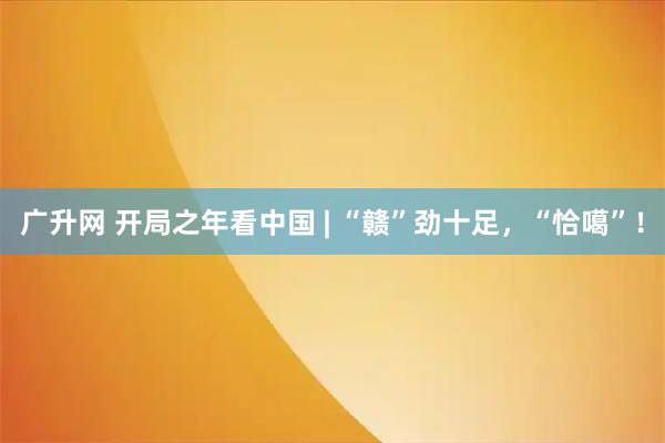 广升网 开局之年看中国 | “赣”劲十足，“恰噶”！