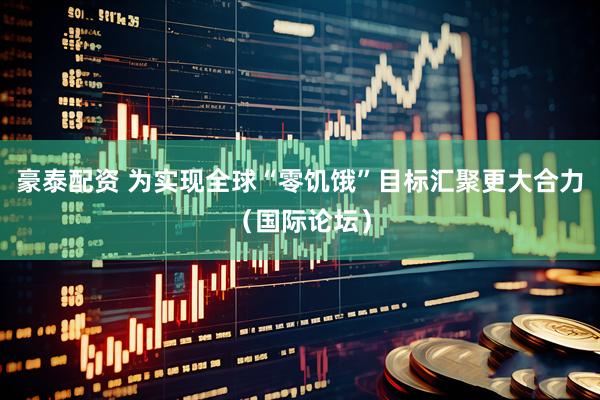 豪泰配资 为实现全球“零饥饿”目标汇聚更大合力（国际论坛）