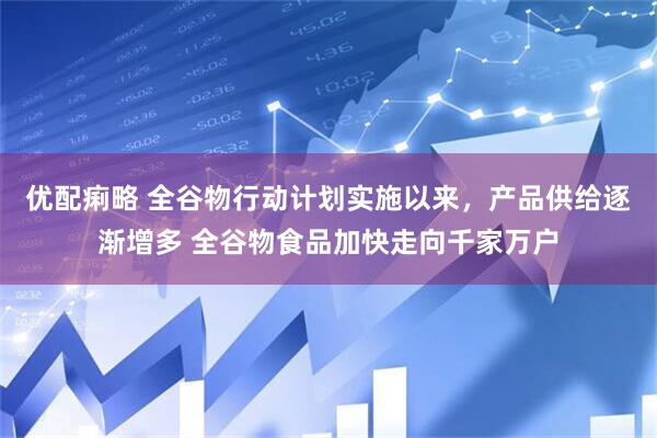 优配痢略 全谷物行动计划实施以来，产品供给逐渐增多 全谷物食品加快走向千家万户