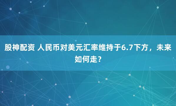 股神配资 人民币对美元汇率维持于6.7下方，未来如何走？