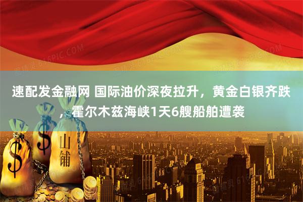 速配发金融网 国际油价深夜拉升，黄金白银齐跌，霍尔木兹海峡1天6艘船舶遭袭