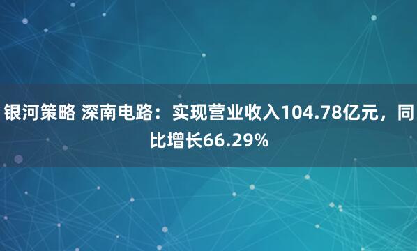 银河策略 深南电路：实现营业收入104.78亿元，同比增长66.29%