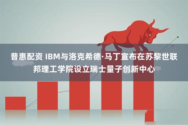 普惠配资 IBM与洛克希德·马丁宣布在苏黎世联邦理工学院设立瑞士量子创新中心