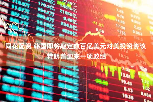 同花配资 韩国即将敲定数百亿美元对美投资协议 特朗普迎来一项政绩