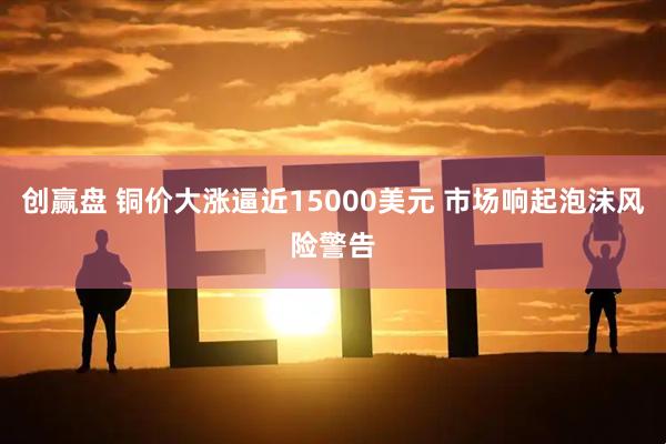 创赢盘 铜价大涨逼近15000美元 市场响起泡沫风险警告