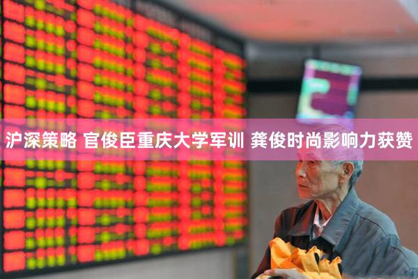 沪深策略 官俊臣重庆大学军训 龚俊时尚影响力获赞