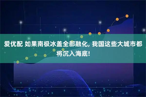 爱优配 如果南极冰盖全部融化, 我国这些大城市都将沉入海底!