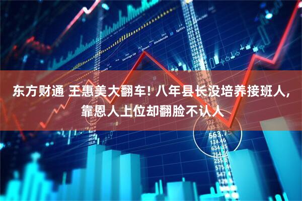 东方财通 王惠美大翻车! 八年县长没培养接班人, 靠恩人上位却翻脸不认人