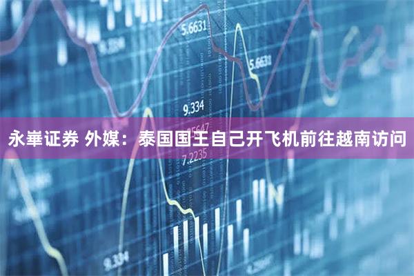 永崋证券 外媒：泰国国王自己开飞机前往越南访问