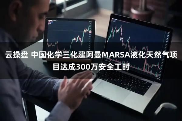 云操盘 中国化学三化建阿曼MARSA液化天然气项目达成300万安全工时