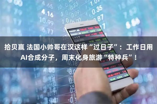 拾贝赢 法国小帅哥在汉这样“过日子”：工作日用AI合成分子，周末化身旅游“特种兵”！