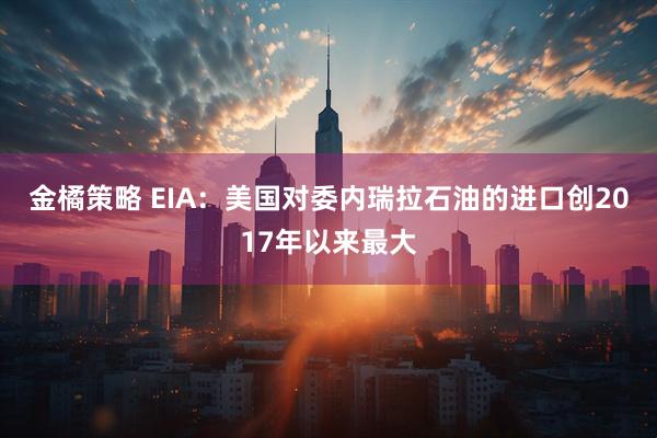 金橘策略 EIA：美国对委内瑞拉石油的进口创2017年以来最大