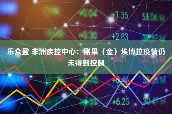 乐众盈 非洲疾控中心：刚果（金）埃博拉疫情仍未得到控制