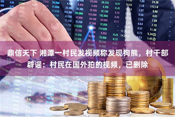 鼎信天下 湘潭一村民发视频称发现狗熊，村干部辟谣：村民在国外拍的视频，已删除