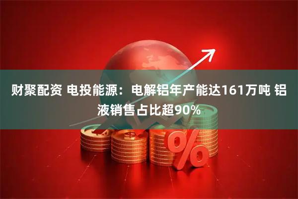 财聚配资 电投能源：电解铝年产能达161万吨 铝液销售占比超90%