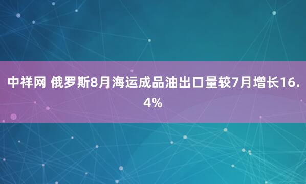 中祥网 俄罗斯8月海运成品油出口量较7月增长16.4%